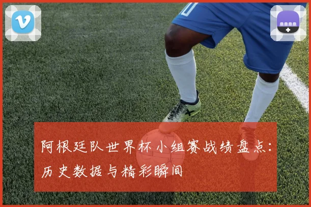 阿根廷队世界杯小组赛战绩盘点：历史数据与精彩瞬间